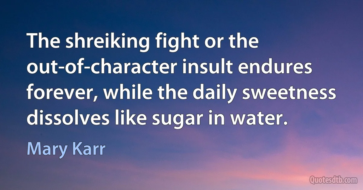 The shreiking fight or the out-of-character insult endures forever, while the daily sweetness dissolves like sugar in water. (Mary Karr)