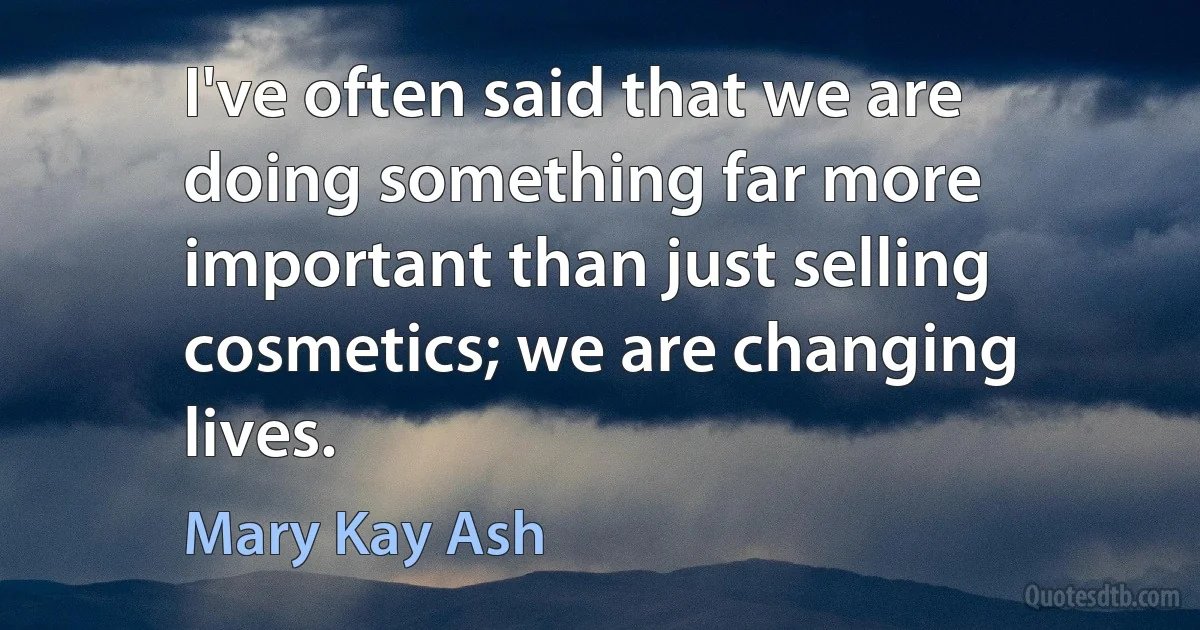 I've often said that we are doing something far more important than just selling cosmetics; we are changing lives. (Mary Kay Ash)