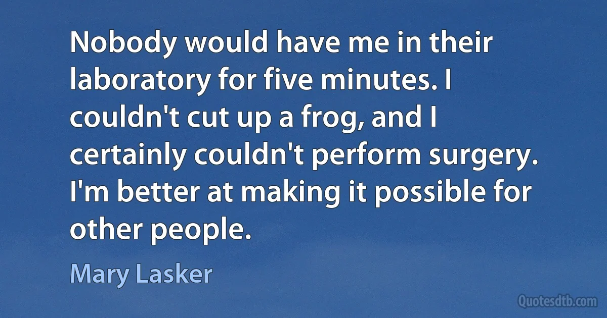 Nobody would have me in their laboratory for five minutes. I couldn't cut up a frog, and I certainly couldn't perform surgery. I'm better at making it possible for other people. (Mary Lasker)