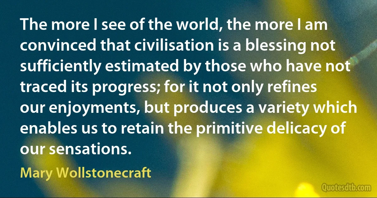 The more I see of the world, the more I am convinced that civilisation is a blessing not sufficiently estimated by those who have not traced its progress; for it not only refines our enjoyments, but produces a variety which enables us to retain the primitive delicacy of our sensations. (Mary Wollstonecraft)