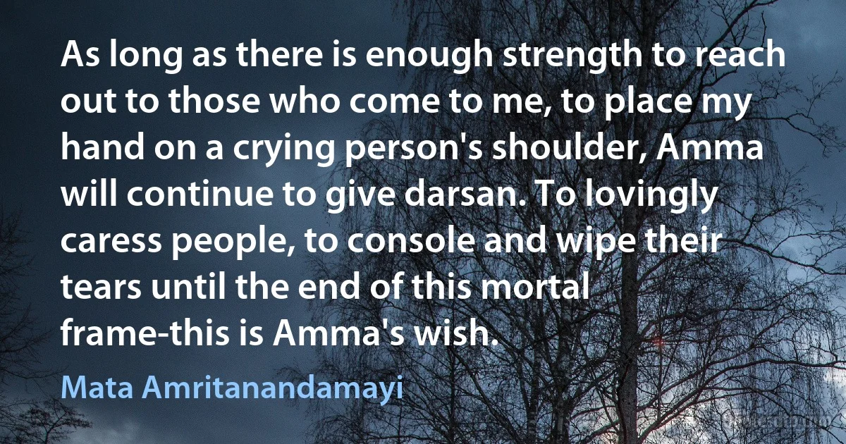 As long as there is enough strength to reach out to those who come to me, to place my hand on a crying person's shoulder, Amma will continue to give darsan. To lovingly caress people, to console and wipe their tears until the end of this mortal frame-this is Amma's wish. (Mata Amritanandamayi)