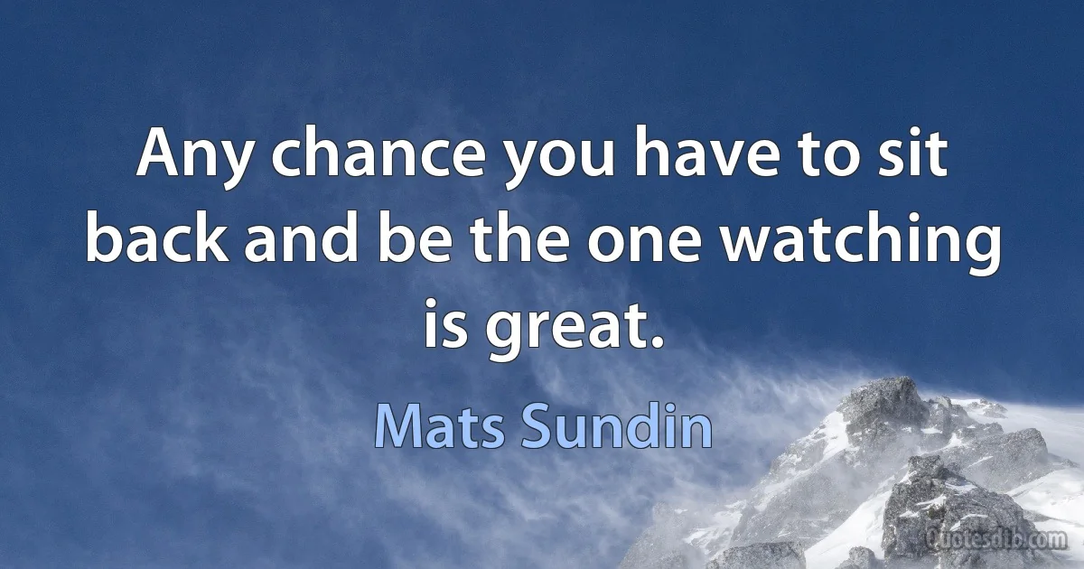 Any chance you have to sit back and be the one watching is great. (Mats Sundin)