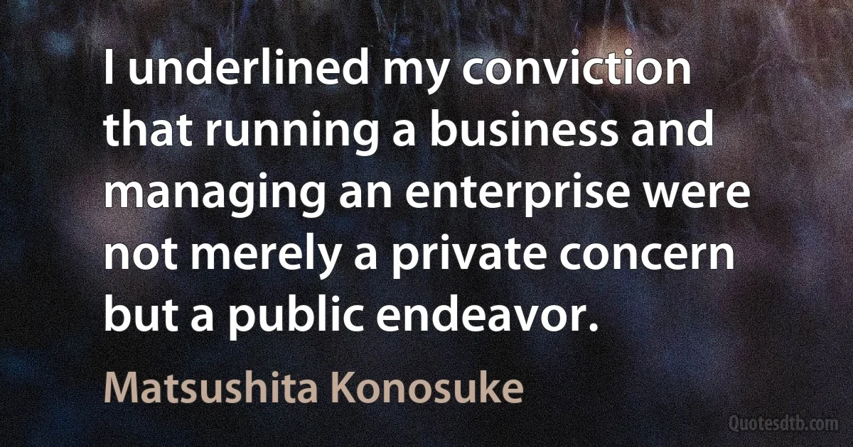 I underlined my conviction that running a business and managing an enterprise were not merely a private concern but a public endeavor. (Matsushita Konosuke)