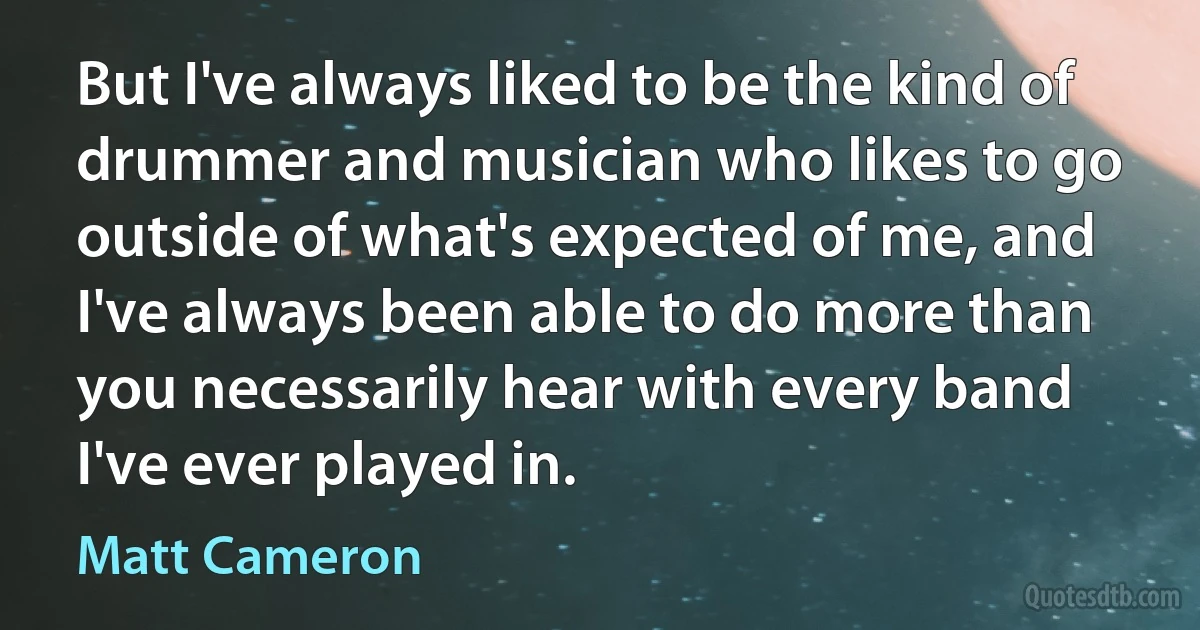 But I've always liked to be the kind of drummer and musician who likes to go outside of what's expected of me, and I've always been able to do more than you necessarily hear with every band I've ever played in. (Matt Cameron)