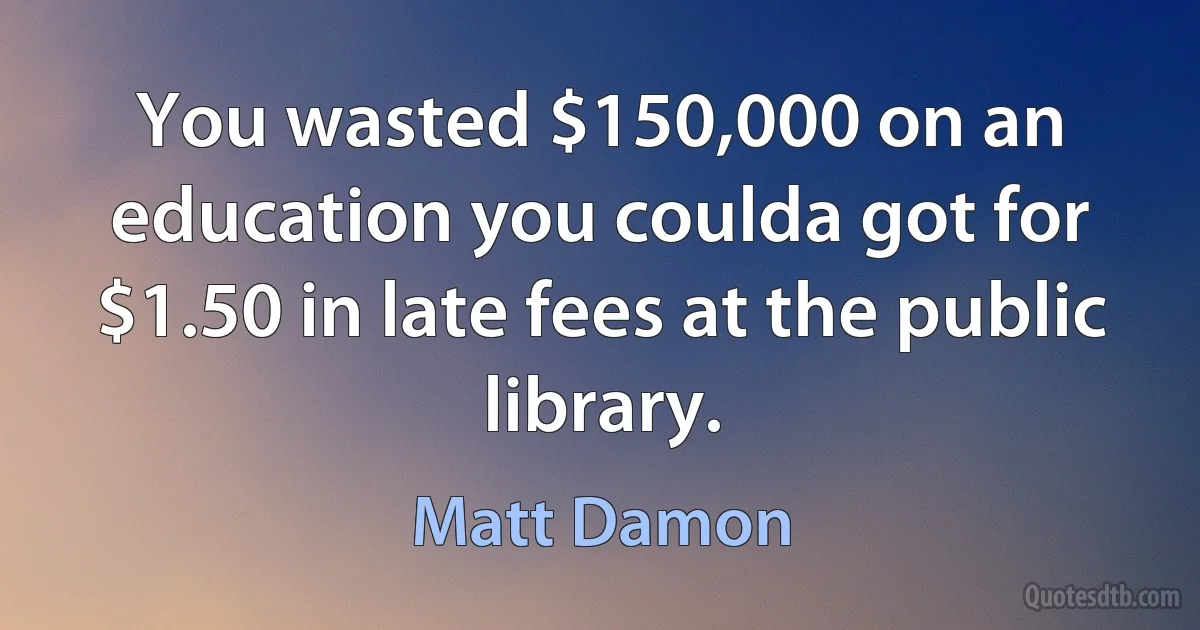 You wasted $150,000 on an education you coulda got for $1.50 in late fees at the public library. (Matt Damon)