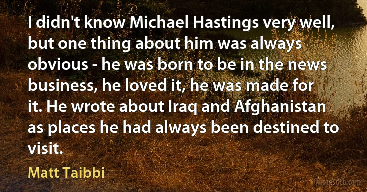 I didn't know Michael Hastings very well, but one thing about him was always obvious - he was born to be in the news business, he loved it, he was made for it. He wrote about Iraq and Afghanistan as places he had always been destined to visit. (Matt Taibbi)