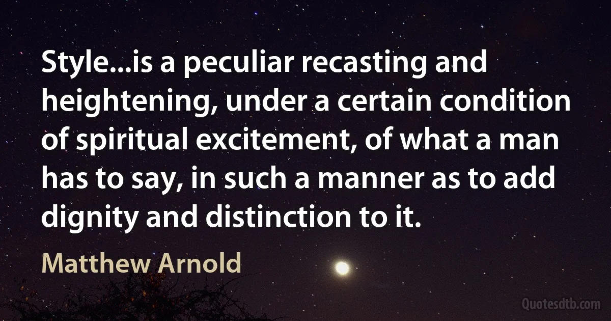 Style...is a peculiar recasting and heightening, under a certain condition of spiritual excitement, of what a man has to say, in such a manner as to add dignity and distinction to it. (Matthew Arnold)