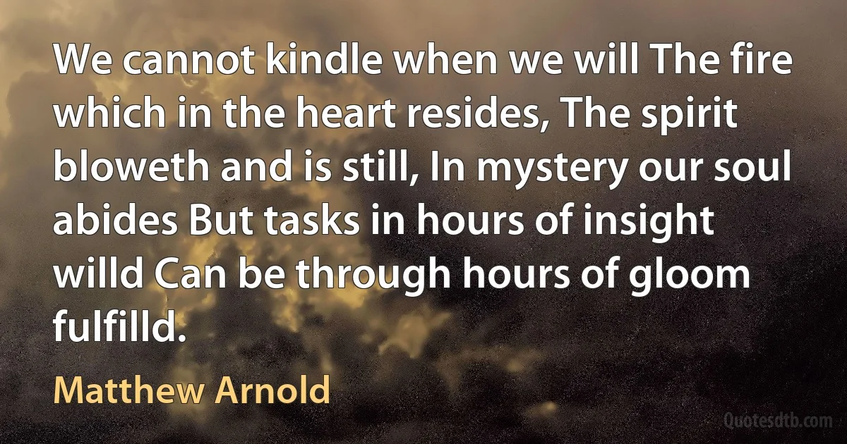 We cannot kindle when we will The fire which in the heart resides, The spirit bloweth and is still, In mystery our soul abides But tasks in hours of insight willd Can be through hours of gloom fulfilld. (Matthew Arnold)