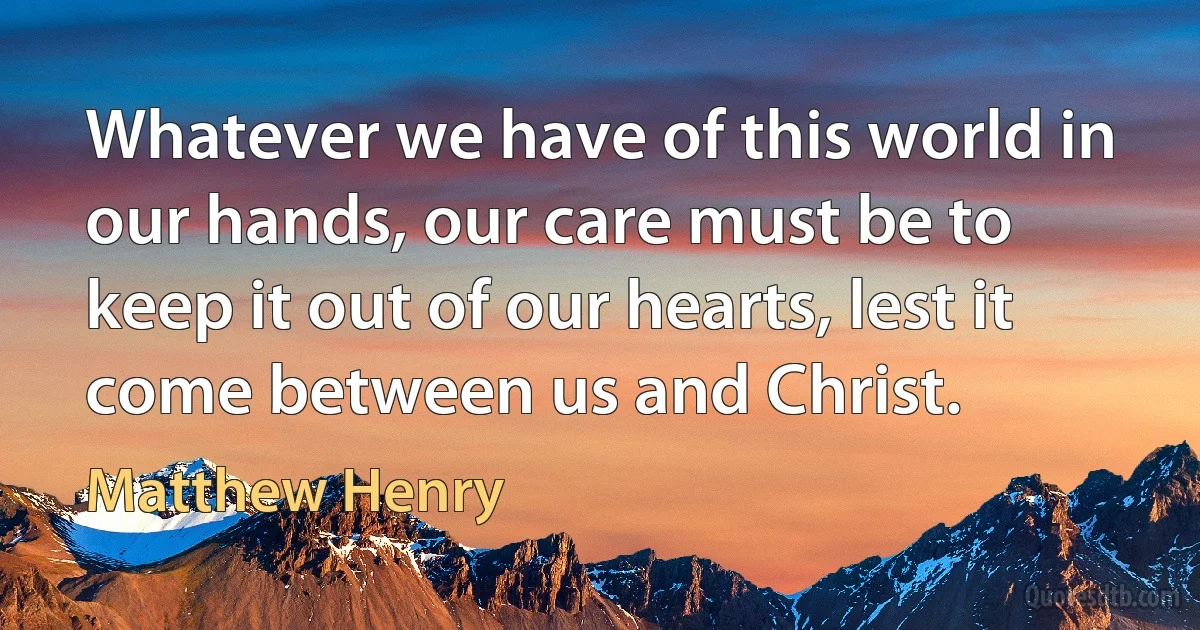 Whatever we have of this world in our hands, our care must be to keep it out of our hearts, lest it come between us and Christ. (Matthew Henry)