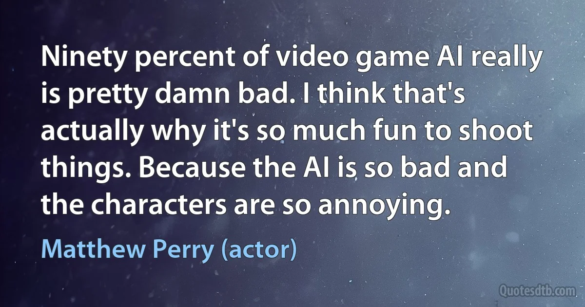 Ninety percent of video game AI really is pretty damn bad. I think that's actually why it's so much fun to shoot things. Because the AI is so bad and the characters are so annoying. (Matthew Perry (actor))