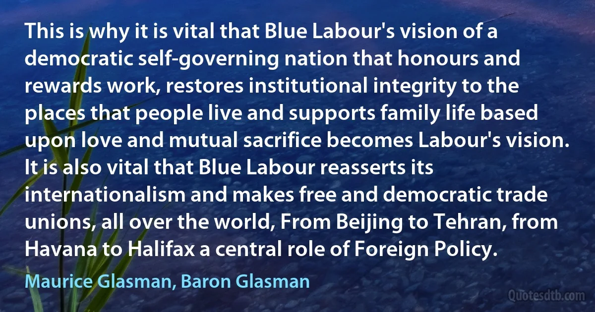 This is why it is vital that Blue Labour's vision of a democratic self-governing nation that honours and rewards work, restores institutional integrity to the places that people live and supports family life based upon love and mutual sacrifice becomes Labour's vision. It is also vital that Blue Labour reasserts its internationalism and makes free and democratic trade unions, all over the world, From Beijing to Tehran, from Havana to Halifax a central role of Foreign Policy. (Maurice Glasman, Baron Glasman)