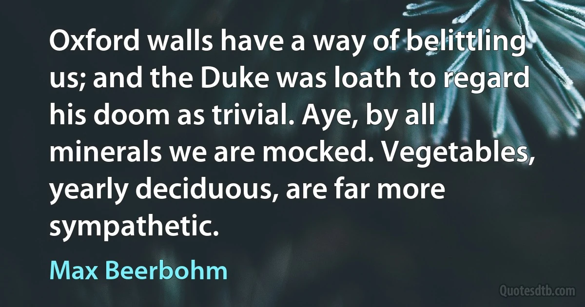 Oxford walls have a way of belittling us; and the Duke was loath to regard his doom as trivial. Aye, by all minerals we are mocked. Vegetables, yearly deciduous, are far more sympathetic. (Max Beerbohm)