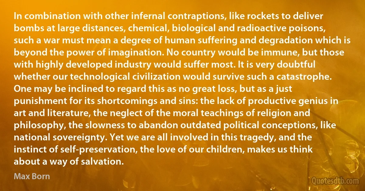 In combination with other infernal contraptions, like rockets to deliver bombs at large distances, chemical, biological and radioactive poisons, such a war must mean a degree of human suffering and degradation which is beyond the power of imagination. No country would be immune, but those with highly developed industry would suffer most. It is very doubtful whether our technological civilization would survive such a catastrophe.
One may be inclined to regard this as no great loss, but as a just punishment for its shortcomings and sins: the lack of productive genius in art and literature, the neglect of the moral teachings of religion and philosophy, the slowness to abandon outdated political conceptions, like national sovereignty. Yet we are all involved in this tragedy, and the instinct of self-preservation, the love of our children, makes us think about a way of salvation. (Max Born)