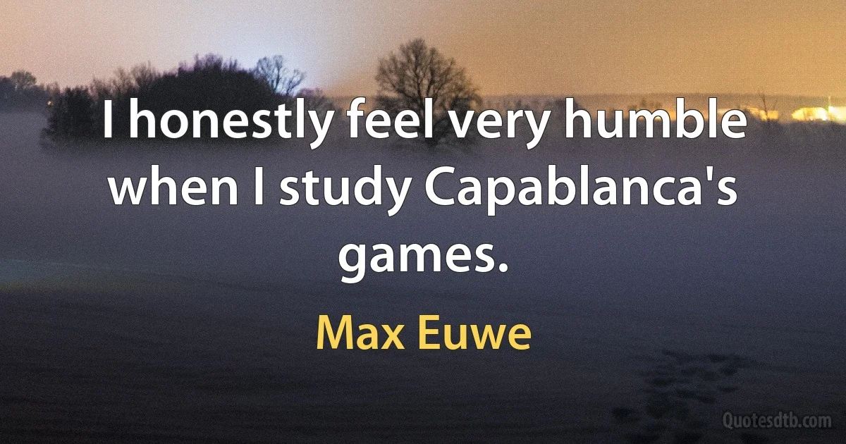 I honestly feel very humble when I study Capablanca's games. (Max Euwe)