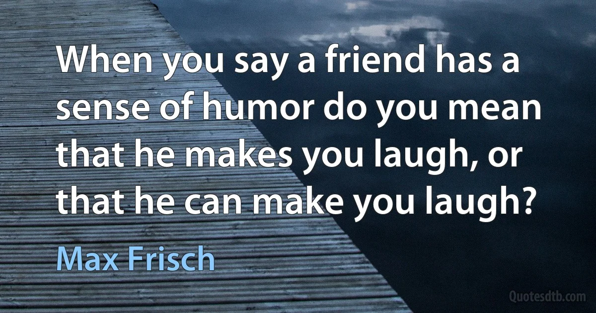 When you say a friend has a sense of humor do you mean that he makes you laugh, or that he can make you laugh? (Max Frisch)