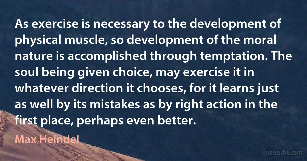 As exercise is necessary to the development of physical muscle, so development of the moral nature is accomplished through temptation. The soul being given choice, may exercise it in whatever direction it chooses, for it learns just as well by its mistakes as by right action in the first place, perhaps even better. (Max Heindel)