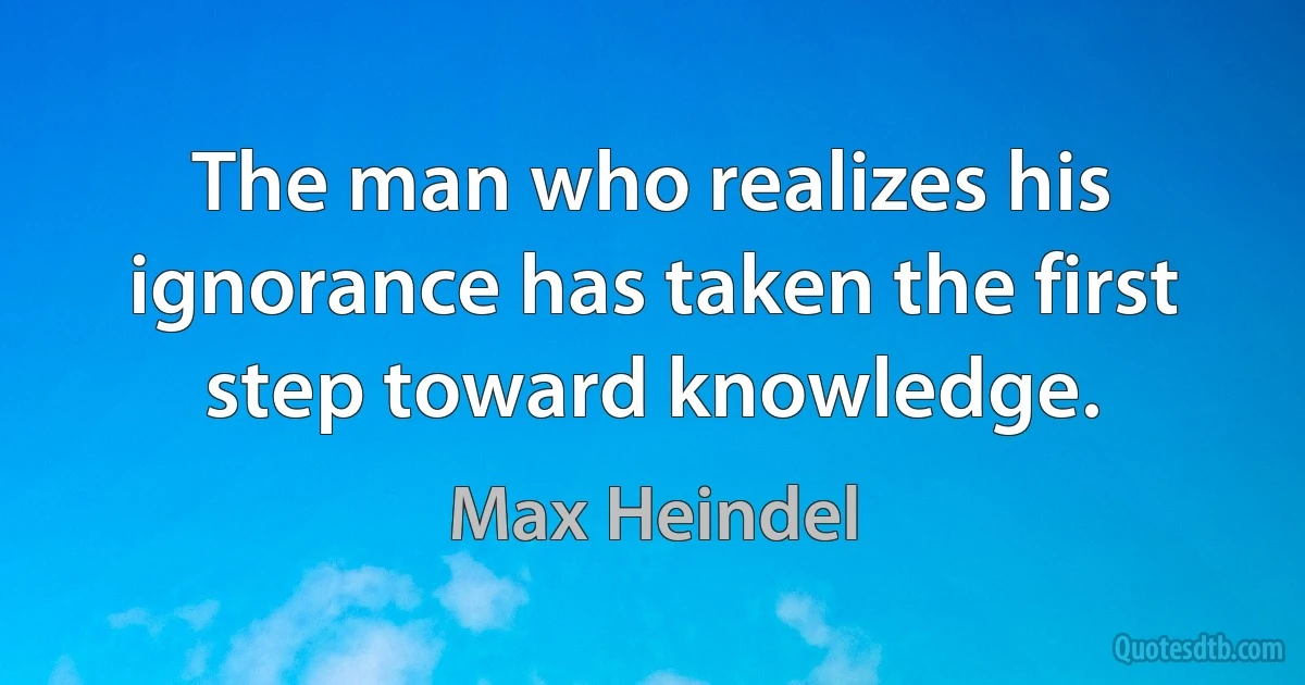 The man who realizes his ignorance has taken the first step toward knowledge. (Max Heindel)