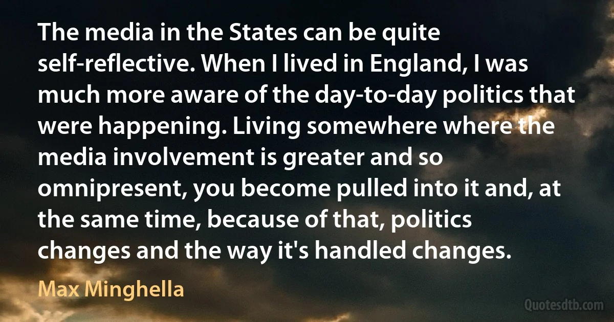 The media in the States can be quite self-reflective. When I lived in England, I was much more aware of the day-to-day politics that were happening. Living somewhere where the media involvement is greater and so omnipresent, you become pulled into it and, at the same time, because of that, politics changes and the way it's handled changes. (Max Minghella)