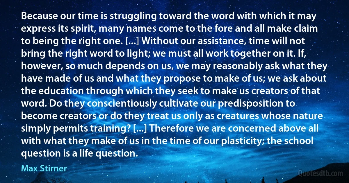 Because our time is struggling toward the word with which it may express its spirit, many names come to the fore and all make claim to being the right one. [...] Without our assistance, time will not bring the right word to light; we must all work together on it. If, however, so much depends on us, we may reasonably ask what they have made of us and what they propose to make of us; we ask about the education through which they seek to make us creators of that word. Do they conscientiously cultivate our predisposition to become creators or do they treat us only as creatures whose nature simply permits training? [...] Therefore we are concerned above all with what they make of us in the time of our plasticity; the school question is a life question. (Max Stirner)