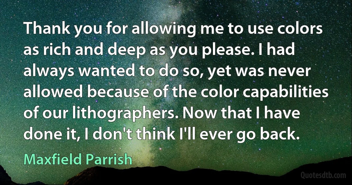 Thank you for allowing me to use colors as rich and deep as you please. I had always wanted to do so, yet was never allowed because of the color capabilities of our lithographers. Now that I have done it, I don't think I'll ever go back. (Maxfield Parrish)