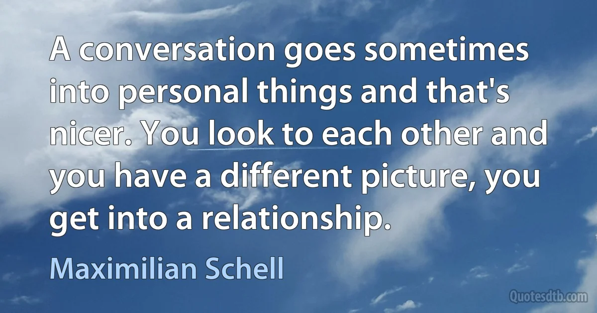 A conversation goes sometimes into personal things and that's nicer. You look to each other and you have a different picture, you get into a relationship. (Maximilian Schell)