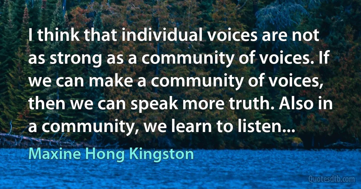 I think that individual voices are not as strong as a community of voices. If we can make a community of voices, then we can speak more truth. Also in a community, we learn to listen... (Maxine Hong Kingston)