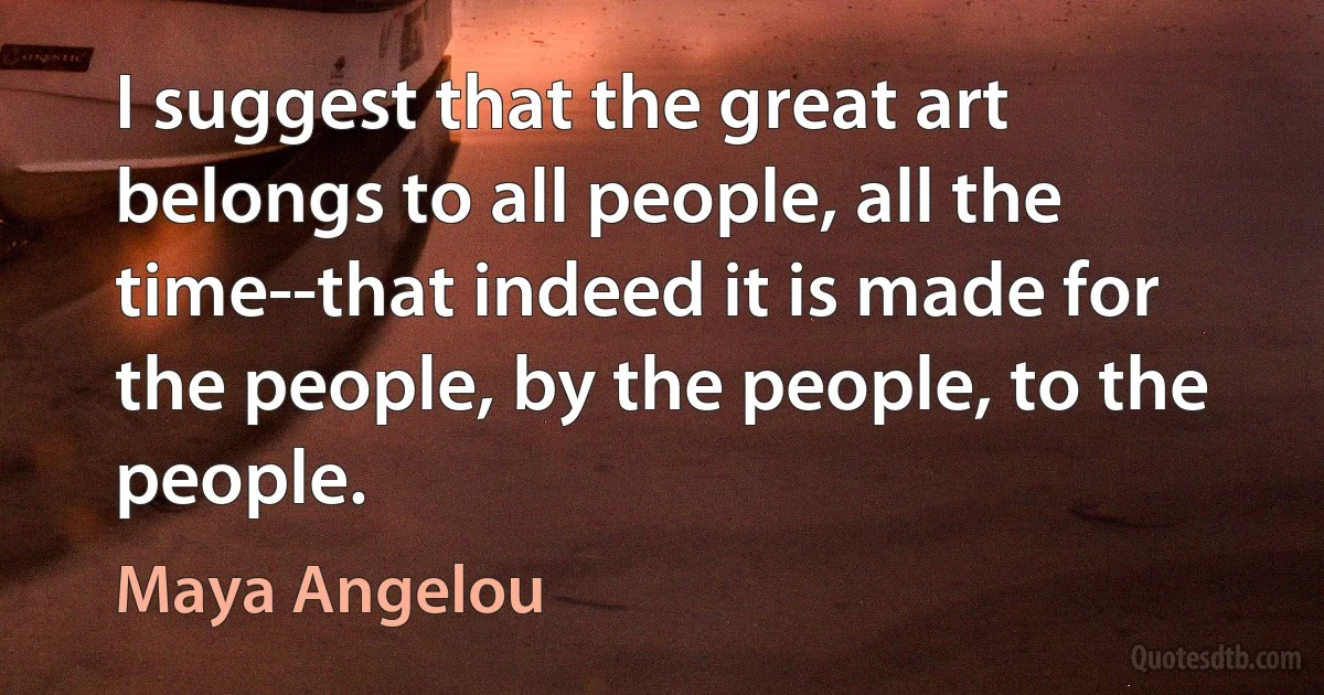 I suggest that the great art belongs to all people, all the time--that indeed it is made for the people, by the people, to the people. (Maya Angelou)