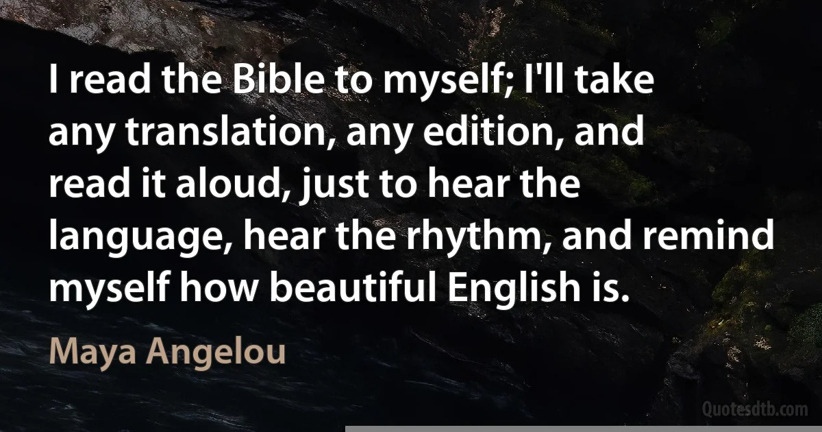 I read the Bible to myself; I'll take any translation, any edition, and read it aloud, just to hear the language, hear the rhythm, and remind myself how beautiful English is. (Maya Angelou)