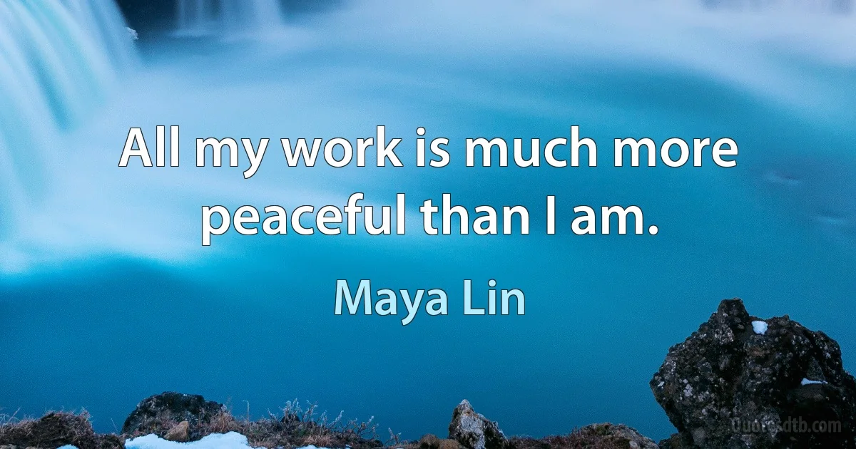 All my work is much more peaceful than I am. (Maya Lin)