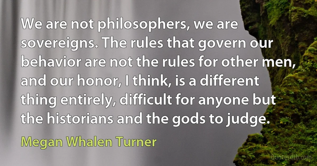 We are not philosophers, we are sovereigns. The rules that govern our behavior are not the rules for other men, and our honor, I think, is a different thing entirely, difficult for anyone but the historians and the gods to judge. (Megan Whalen Turner)