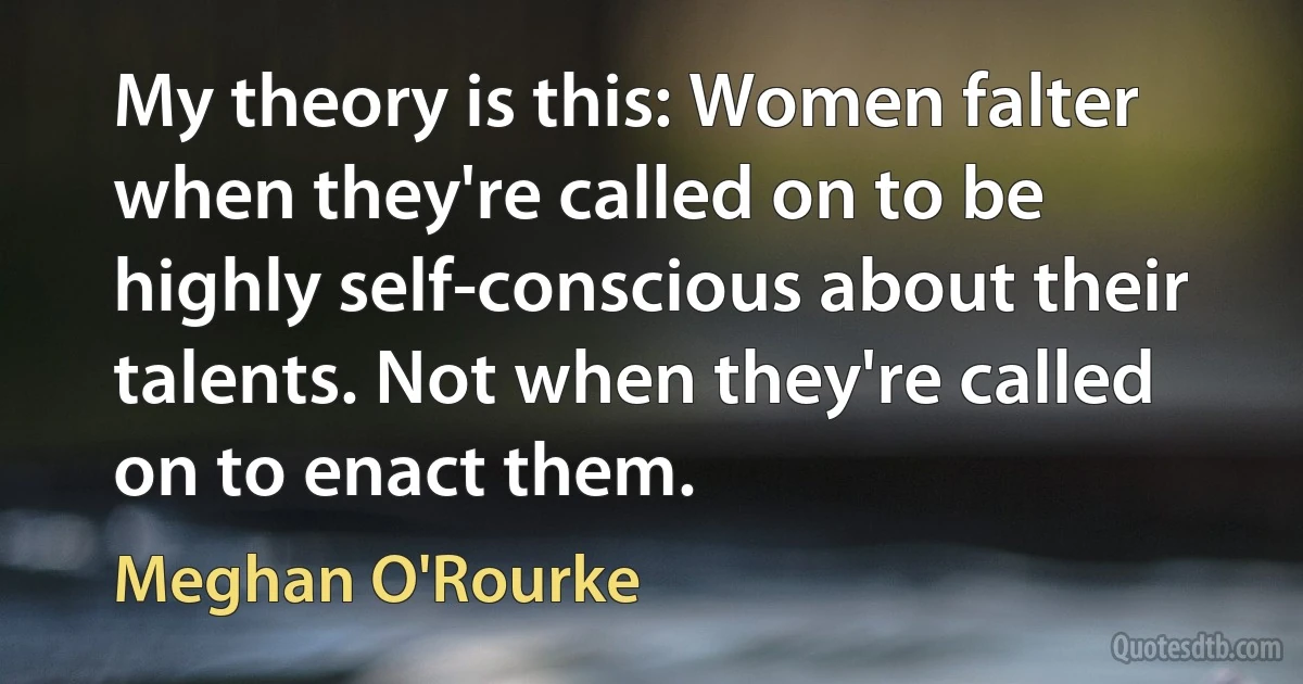 My theory is this: Women falter when they're called on to be highly self-conscious about their talents. Not when they're called on to enact them. (Meghan O'Rourke)