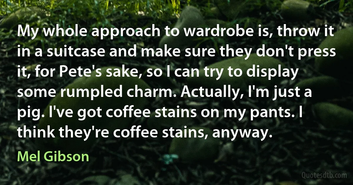 My whole approach to wardrobe is, throw it in a suitcase and make sure they don't press it, for Pete's sake, so I can try to display some rumpled charm. Actually, I'm just a pig. I've got coffee stains on my pants. I think they're coffee stains, anyway. (Mel Gibson)