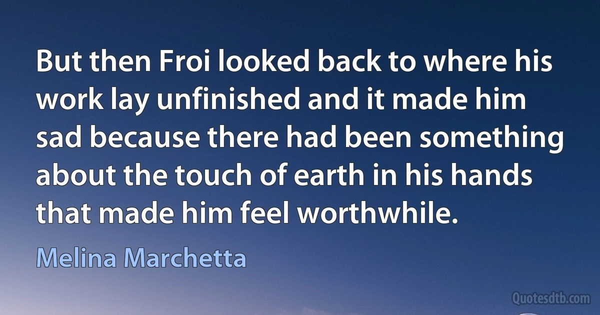 But then Froi looked back to where his work lay unfinished and it made him sad because there had been something about the touch of earth in his hands that made him feel worthwhile. (Melina Marchetta)