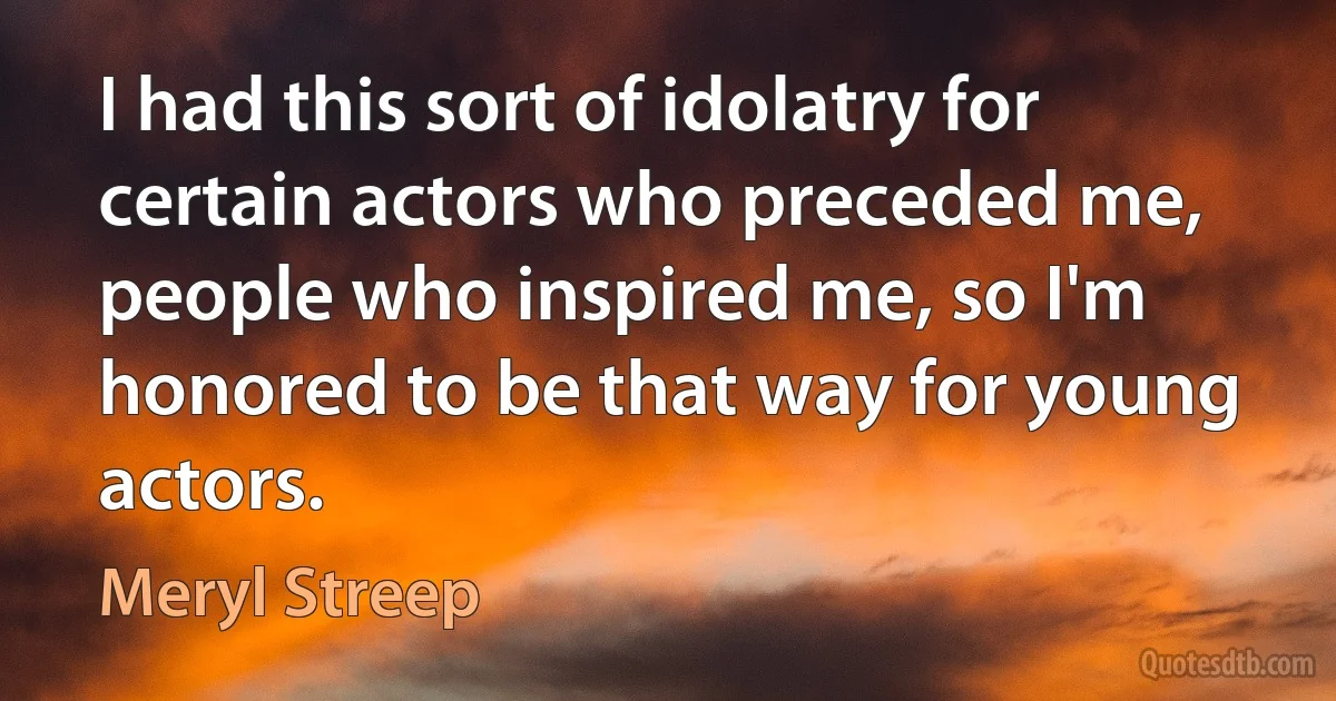 I had this sort of idolatry for certain actors who preceded me, people who inspired me, so I'm honored to be that way for young actors. (Meryl Streep)