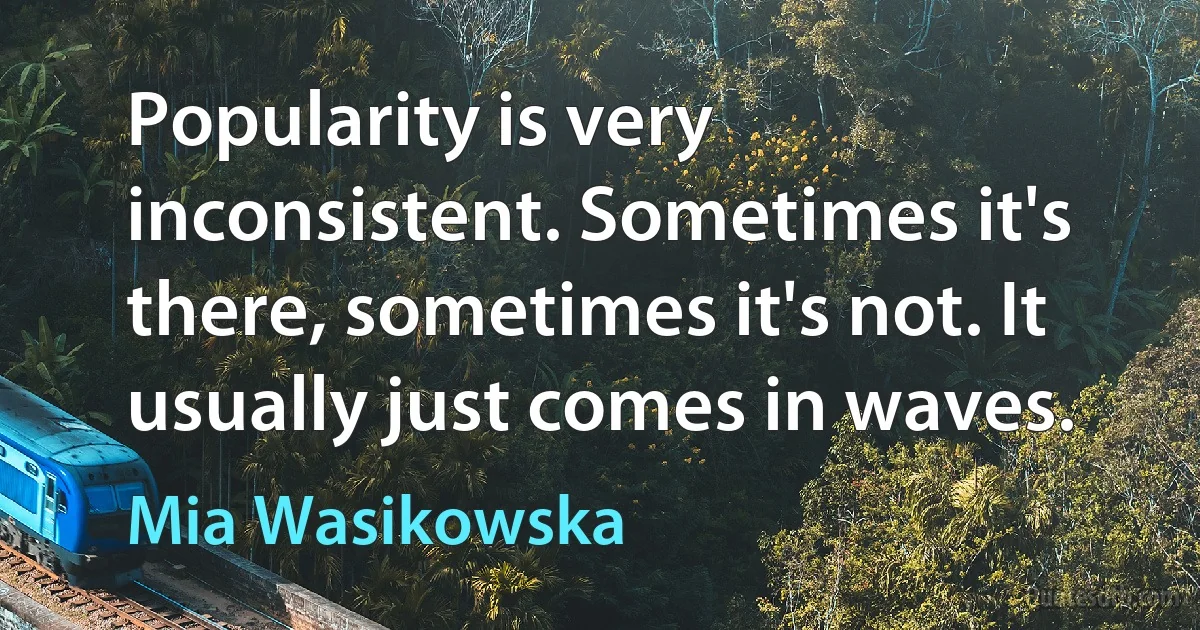 Popularity is very inconsistent. Sometimes it's there, sometimes it's not. It usually just comes in waves. (Mia Wasikowska)