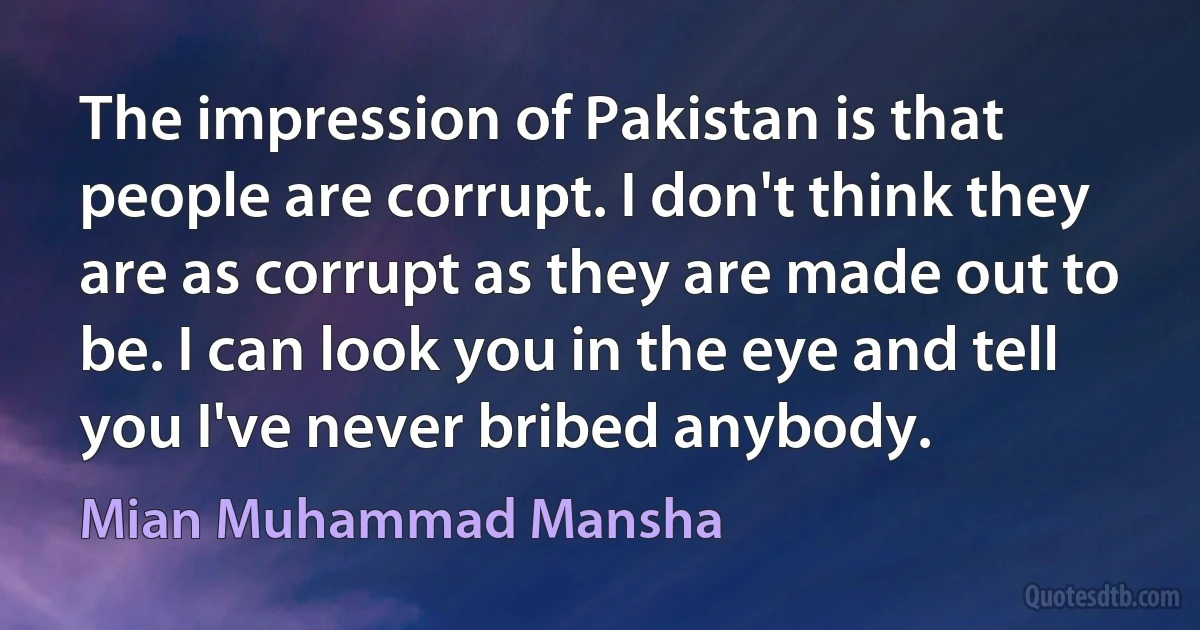 The impression of Pakistan is that people are corrupt. I don't think they are as corrupt as they are made out to be. I can look you in the eye and tell you I've never bribed anybody. (Mian Muhammad Mansha)