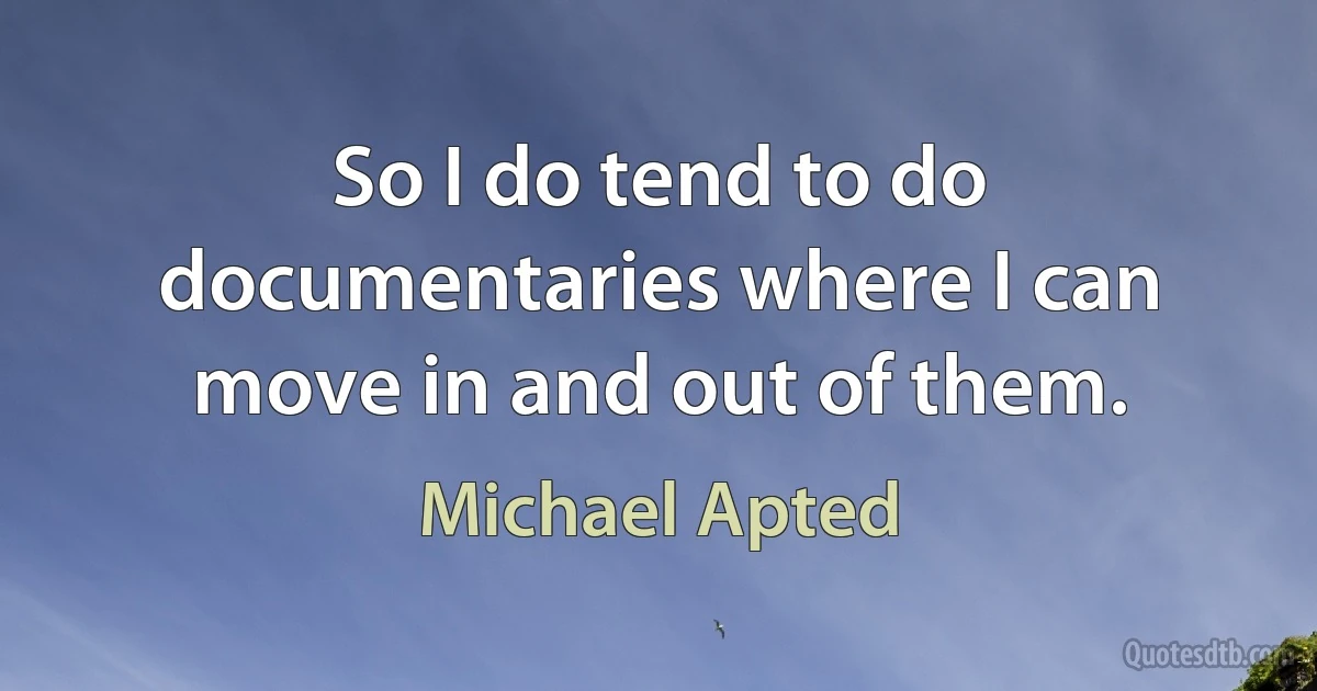 So I do tend to do documentaries where I can move in and out of them. (Michael Apted)