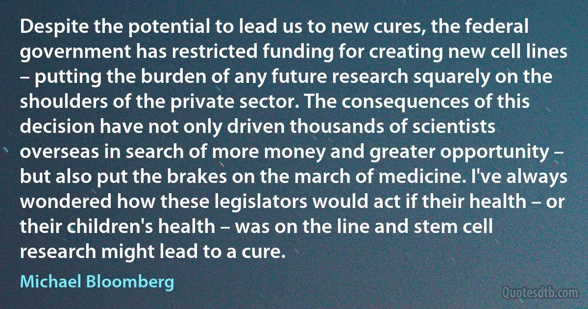 Despite the potential to lead us to new cures, the federal government has restricted funding for creating new cell lines – putting the burden of any future research squarely on the shoulders of the private sector. The consequences of this decision have not only driven thousands of scientists overseas in search of more money and greater opportunity – but also put the brakes on the march of medicine. I've always wondered how these legislators would act if their health – or their children's health – was on the line and stem cell research might lead to a cure. (Michael Bloomberg)