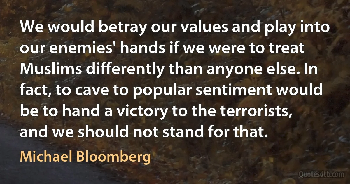 We would betray our values and play into our enemies' hands if we were to treat Muslims differently than anyone else. In fact, to cave to popular sentiment would be to hand a victory to the terrorists, and we should not stand for that. (Michael Bloomberg)