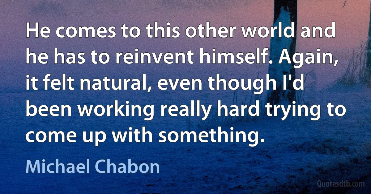 He comes to this other world and he has to reinvent himself. Again, it felt natural, even though I'd been working really hard trying to come up with something. (Michael Chabon)