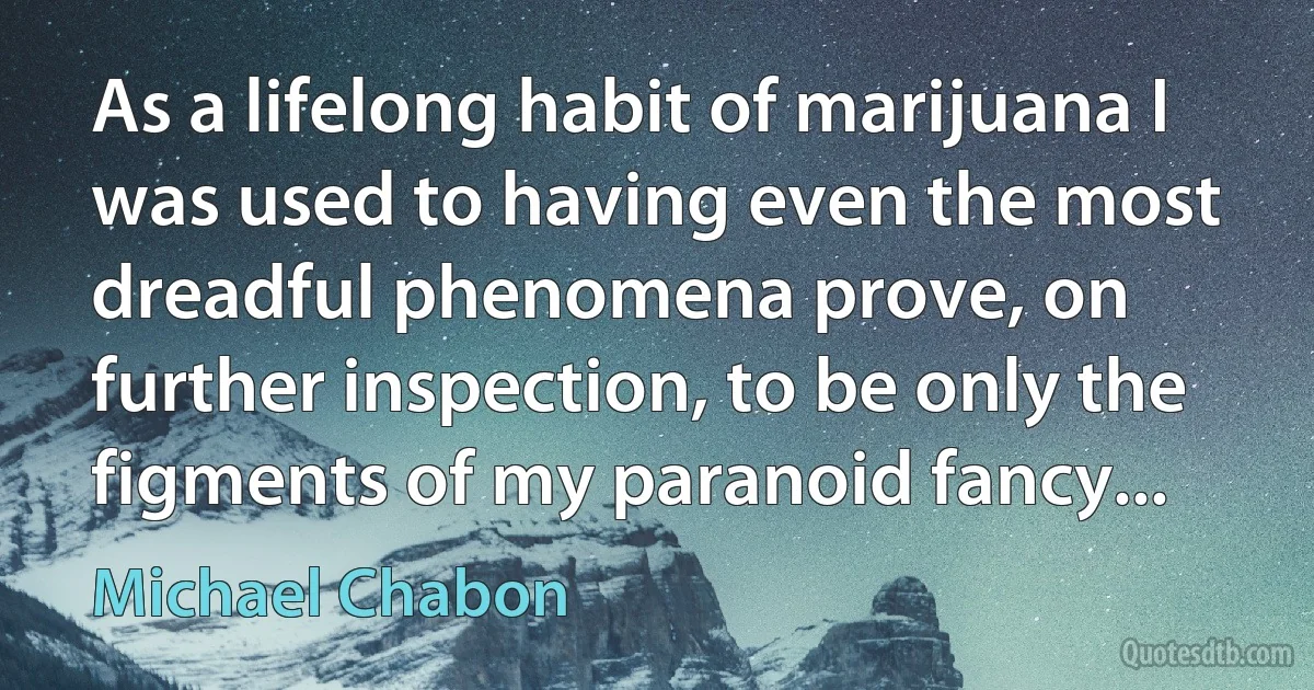 As a lifelong habit of marijuana I was used to having even the most dreadful phenomena prove, on further inspection, to be only the figments of my paranoid fancy... (Michael Chabon)