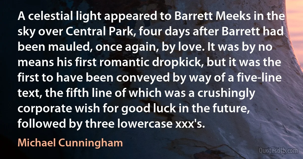 A celestial light appeared to Barrett Meeks in the sky over Central Park, four days after Barrett had been mauled, once again, by love. It was by no means his first romantic dropkick, but it was the first to have been conveyed by way of a five-line text, the fifth line of which was a crushingly corporate wish for good luck in the future, followed by three lowercase xxx's. (Michael Cunningham)