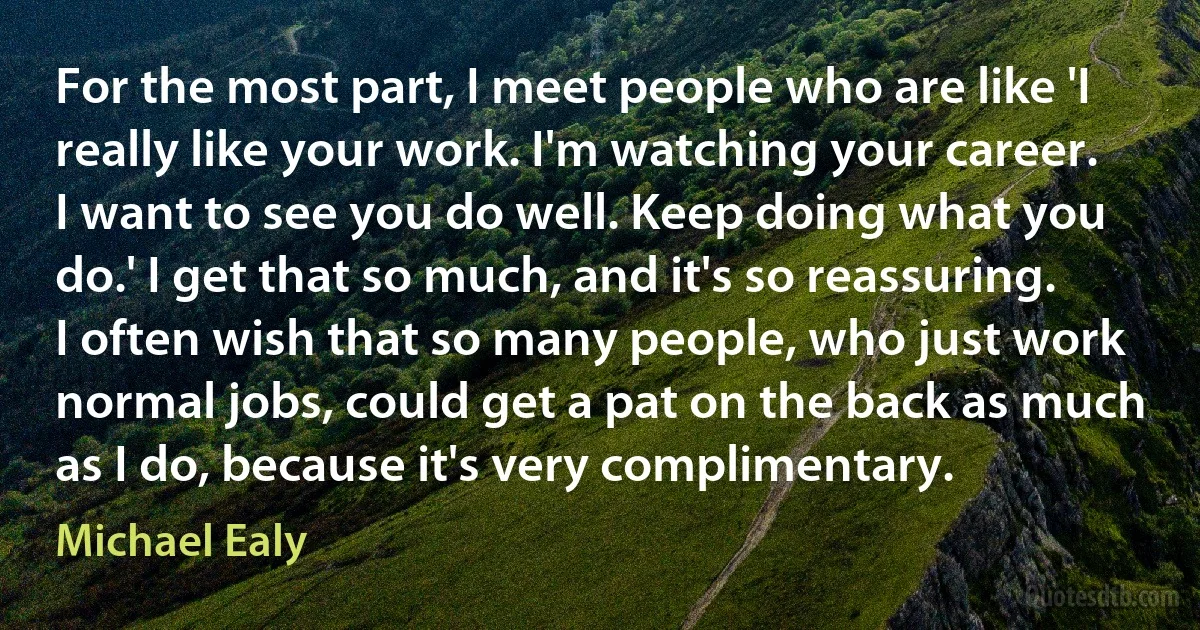 For the most part, I meet people who are like 'I really like your work. I'm watching your career. I want to see you do well. Keep doing what you do.' I get that so much, and it's so reassuring. I often wish that so many people, who just work normal jobs, could get a pat on the back as much as I do, because it's very complimentary. (Michael Ealy)