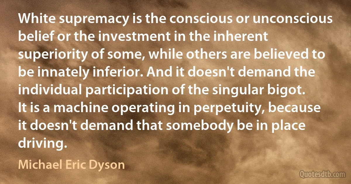 White supremacy is the conscious or unconscious belief or the investment in the inherent superiority of some, while others are believed to be innately inferior. And it doesn't demand the individual participation of the singular bigot. It is a machine operating in perpetuity, because it doesn't demand that somebody be in place driving. (Michael Eric Dyson)