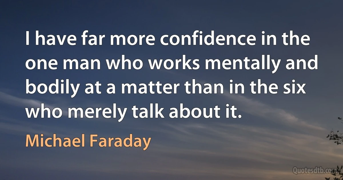 I have far more confidence in the one man who works mentally and bodily at a matter than in the six who merely talk about it. (Michael Faraday)