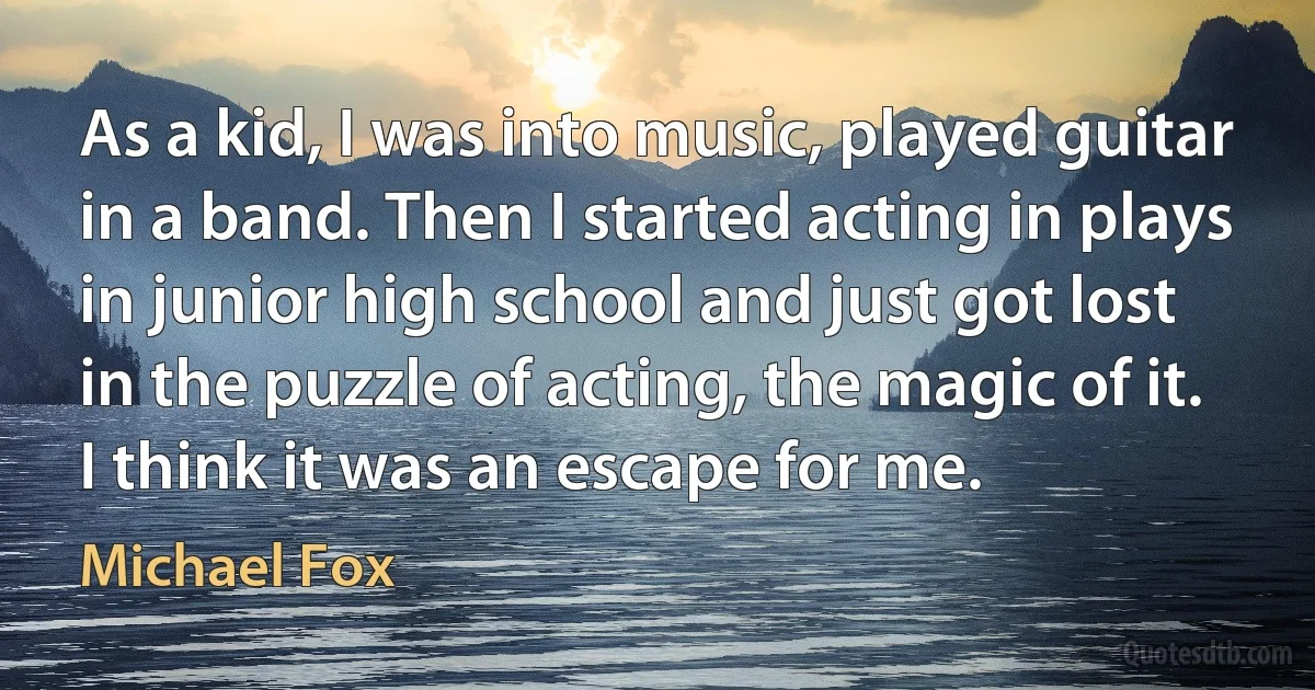 As a kid, I was into music, played guitar in a band. Then I started acting in plays in junior high school and just got lost in the puzzle of acting, the magic of it. I think it was an escape for me. (Michael Fox)