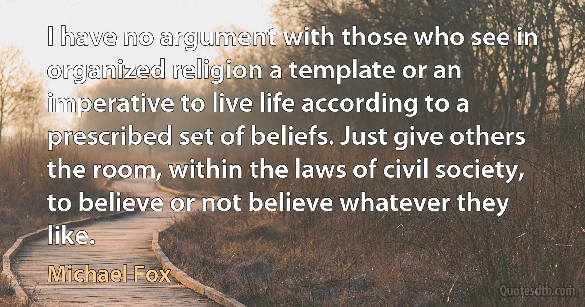 I have no argument with those who see in organized religion a template or an imperative to live life according to a prescribed set of beliefs. Just give others the room, within the laws of civil society, to believe or not believe whatever they like. (Michael Fox)