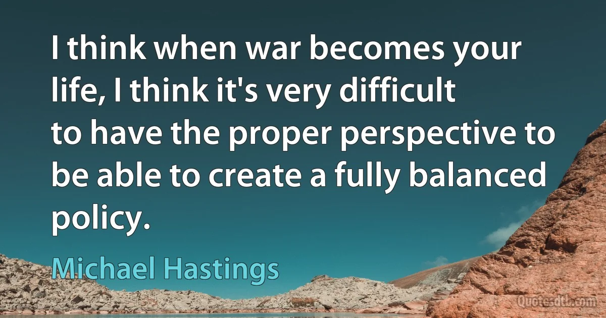 I think when war becomes your life, I think it's very difficult to have the proper perspective to be able to create a fully balanced policy. (Michael Hastings)