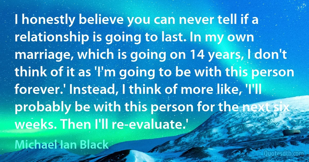 I honestly believe you can never tell if a relationship is going to last. In my own marriage, which is going on 14 years, I don't think of it as 'I'm going to be with this person forever.' Instead, I think of more like, 'I'll probably be with this person for the next six weeks. Then I'll re-evaluate.' (Michael Ian Black)