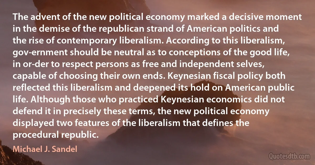 The advent of the new political economy marked a decisive moment in the demise of the republican strand of American politics and the rise of contemporary liberalism. According to this liberalism, gov­ernment should be neutral as to conceptions of the good life, in or­der to respect persons as free and independent selves, capable of choosing their own ends. Keynesian fiscal policy both reflected this liberalism and deepened its hold on American public life. Although those who practiced Keynesian economics did not defend it in precisely these terms, the new political economy displayed two features of the liberalism that defines the procedural republic. (Michael J. Sandel)